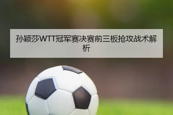 孙颖莎WTT冠军赛决赛前三板抢攻战术解析