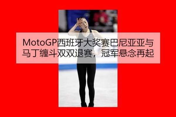 MotoGP西班牙大奖赛巴尼亚亚与马丁缠斗双双退赛，冠军悬念再起