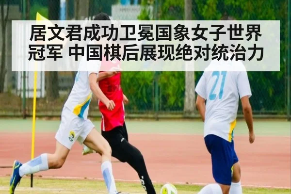 居文君成功卫冕国象女子世界冠军 中国棋后展现绝对统治力