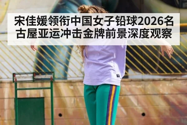 宋佳媛领衔中国女子铅球2026名古屋亚运冲击金牌前景深度观察
