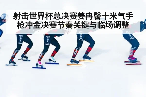 射击世界杯总决赛姜冉馨十米气手枪冲金决赛节奏关键与临场调整